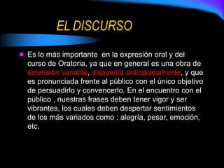 EL DISCURSO
 Es lo más importante en la expresión oral y del
curso de Oratoria, ya que en general es una obra de
extensión variable, dispuesta anticipadamente, y que
es pronunciada frente al público con el único objetivo
de persuadirlo y convencerlo. En el encuentro con el
público , nuestras frases deben tener vigor y ser
vibrantes, los cuales deben despertar sentimientos
de los más variados como : alegría, pesar, emoción,
etc.
 