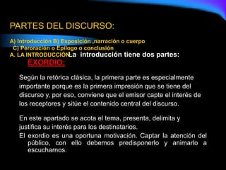 PARTES DEL DISCURSO:
A) Introducción B) Exposición ,narración o cuerpo
C) Peroración o Epílogo o conclusión
A. LA INTRODUCCIÓN:
La introducción tiene dos partes:
EXORDIO:
Según la retórica clásica, la primera parte es especialmente
importante porque es la primera impresión que se tiene del
discurso y, por eso, conviene que el emisor capte el interés de
los receptores y sitúe el contenido central del discurso.
En este apartado se acota el tema, presenta, delimita y
justifica su interés para los destinatarios.
El exordio es una oportuna motivación. Captar la atención del
público, con ello debemos predisponerlo y animarlo a
escucharnos.
 