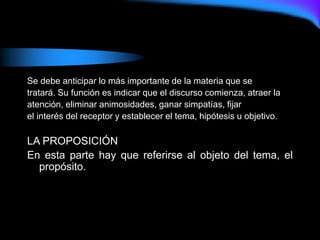 Se debe anticipar lo más importante de la materia que se
tratará. Su función es indicar que el discurso comienza, atraer la
atención, eliminar animosidades, ganar simpatías, fijar
el interés del receptor y establecer el tema, hipótesis u objetivo.
LA PROPOSICIÓN
En esta parte hay que referirse al objeto del tema, el
propósito.
 
