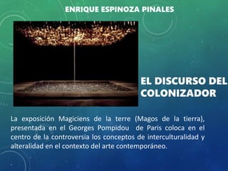 La exposición Magiciens de la terre (Magos de la tierra),
presentada en el Georges Pompidou de Paris coloca en el
centro de la controversia los conceptos de interculturalidad y
alteralidad en el contexto del arte contemporáneo.
.
EL DISCURSO DEL
COLONIZADOR
ENRIQUE ESPINOZA PINALES
 