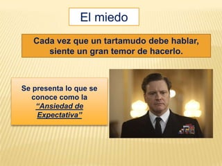 El miedo
   Cada vez que un tartamudo debe hablar,
      siente un gran temor de hacerlo.



Se presenta lo que se
   conoce como la
    “Ansiedad de
    Expectativa”
 