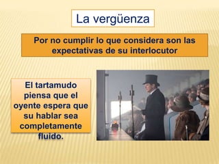 La vergüenza
    Por no cumplir lo que considera son las
        expectativas de su interlocutor



  El tartamudo
  piensa que el
oyente espera que
  su hablar sea
 completamente
      fluido.
 