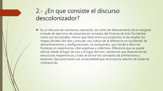 2.- ¿En que consiste el discurso
descolonizador?
 Es un discurso de resistencia, oposición, así como de afianzamiento de lo marginal
a través de ejercicios de presentación tomados del Sistema de Arte Occidental,
como son las bienales, mismo que tiene entre sus propósitos el de ampliar los
mapas oficiales del arte y articular una cultura de la diferencia no occidental, de
descentramientos y desfiguraciones, no excluyentes, que tiende a diluir las
fronteras en experiencias intersubjetivas y colectivas. Diferencia que se puede
afirmar desde el lugar de uno y el lugar del otro, resistencia que desautoriza las
estructuras hegemónicas y trata de borrar los conceptos de primitivismo y
exotismo. Que promueve una universalidad que reconoce la relación de todas las
civilizaciones.
 