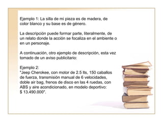 Ejemplo 1: La silla de mi pieza es de madera, de color blanco y su base es de género.  La descripción puede formar parte, literalmente, de un relato donde la acción se focaliza en el ambiente o en un personaje.  A continuación, otro ejemplo de descripción, esta vez tomado de un aviso publicitario: Ejemplo 2: "Jeep Cherokee, con motor de 2.5 lts, 150 caballos de fuerza, transmisión manual de 6 velocidades, doble air bag, frenos de disco en las 4 ruedas, con ABS y aire acondicionado, en modelo deportivo:  $ 13.490.000".  