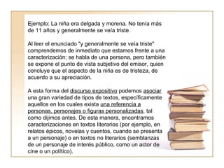 Ejemplo: La niña era delgada y morena. No tenía más de 11 años y generalmente se veía triste.  Al leer el enunciado "y generalmente se veía triste" comprendemos de inmediato que estamos frente a una caracterización; se habla de una persona, pero también se expone el punto de vista subjetivo del emisor, quien concluye que el aspecto de la niña es de tristeza, de acuerdo a su apreciación.  A esta forma del  discurso expositivo  podemos  asociar  una gran variedad de tipos de textos, específicamente aquellos en los cuales exista  una referencia a personas, personajes o figuras personalizadas , tal como dijimos antes. De esta manera, encontramos caracterizaciones en textos literarios (por ejemplo, en relatos épicos, novelas y cuentos, cuando se presenta a un personaje) o en textos no literarios (semblanzas de un personaje de interés público, como un actor de cine o un político).  