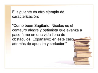 El siguiente es otro ejemplo de caracterización:  "Como buen Sagitario, Nicolás es el centauro alegre y optimista que avanza a paso firme en una vida llena de obstáculos. Expansivo; en este caso, además de apuesto y seductor."  