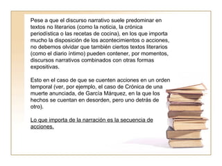Pese a que el discurso narrativo suele predominar en textos no literarios (como la noticia, la crónica periodística o las recetas de cocina), en los que importa mucho la disposición de los acontecimientos o acciones, no debemos olvidar que también ciertos textos literarios (como el diario íntimo) pueden contener, por momentos, discursos narrativos combinados con otras formas expositivas.  Esto en el caso de que se cuenten acciones en un orden temporal (ver, por ejemplo, el caso de Crónica de una muerte anunciada, de García Márquez, en la que los hechos se cuentan en desorden, pero uno detrás de otro).  Lo que importa de la narración es la secuencia de acciones.   