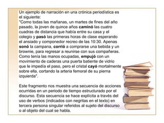 Un ejemplo de narración en una crónica periodística es el siguiente:  "Como todas las mañanas, un martes de fines del año pasado, la joven de quince años  caminó  las cuatro cuadras de distancia que había entre su casa y el colegio y  pasó  las primeras horas de clase esperando el ansiado y componedor recreo de las 10:30. Apenas  sonó  la campana,  corrió  a comprarse una bebida y un brownie, para regresar a reunirse con sus compañeras. Como tenía las manos ocupadas,  empujó  con un movimiento de caderas una puerta batiente de vidrio que le impedía el paso, pero el cristal  cayó  mortalmente sobre ella, cortando la arteria femoral de su pierna izquierda".  Este fragmento nos muestra una secuencia de acciones ocurridas en un periodo de tiempo estructurado por el discurso. Esta secuencia se hace explícita a través del uso de verbos (indicados con negritas en el texto) en tercera persona singular referidos al sujeto del discurso o al objeto del cual se habla.  