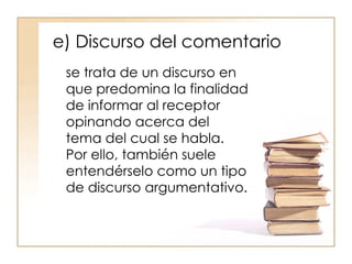 e) Discurso del comentario se trata de un discurso en que predomina la finalidad de informar al receptor opinando acerca del tema del cual se habla. Por ello, también suele entendérselo como un tipo de discurso argumentativo . 