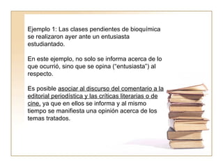 Ejemplo 1: Las clases pendientes de bioquímica se realizaron ayer ante un entusiasta estudiantado.  En este ejemplo, no solo se informa acerca de lo que ocurrió, sino que se opina (“entusiasta”) al respecto.  Es posible  asociar al discurso del comentario a la editorial periodística y las críticas literarias o de cine,  ya que en ellos se informa y al mismo tiempo se manifiesta una opinión acerca de los temas tratados.  