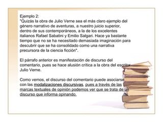 Ejemplo 2:  "Quizás la obra de Julio Verne sea el más claro ejemplo del género narrativo de aventuras, a nuestro juicio superior, dentro de sus contemporáneos, a la de los excelentes italianos Rafael Sabatini y Emilio Salgari. Hace ya bastante tiempo que no se ha necesitado demasiada imaginación para descubrir que se ha consolidado como una narrativa precursora de la ciencia ficción".  El párrafo anterior es manifestación de discurso del comentario, pues se hace alusión crítica a la obra del escritor Julio Verne.  Como vemos, el discurso del comentario puede asociarse con las  modalizaciones discursivas ,  pues a través de las marcas textuales de opinión podemos ver que se trata de un discurso que informa opinando. 