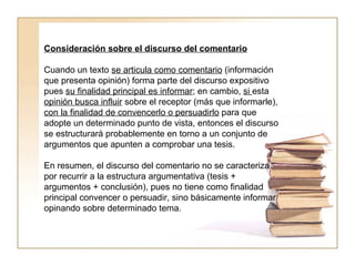 Consideración sobre el discurso del comentario   Cuando un texto  se articula como comentario  (información que presenta opinión) forma parte del discurso expositivo pues  su finalidad principal es informar ; en cambio,  si  esta  opinión busca influir  sobre el receptor (más que informarle),  con la finalidad de convencerlo o persuadirlo  para que adopte un determinado punto de vista, entonces el discurso se estructurará probablemente en torno a un conjunto de argumentos que apunten a comprobar una tesis.  En resumen, el discurso del comentario no se caracteriza por recurrir a la estructura argumentativa (tesis + argumentos + conclusión), pues no tiene como finalidad principal convencer o persuadir, sino básicamente informar opinando sobre determinado tema.  