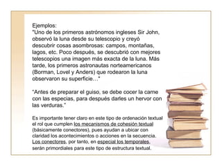 Ejemplos:  "Uno de los primeros astrónomos ingleses Sir John, observó la luna desde su telescopio y creyó descubrir cosas asombrosas: campos, montañas, lagos, etc. Poco después, se descubrió con mejores telescopios una imagen más exacta de la luna. Más tarde, los primeros astronautas norteamericanos (Borman, Lovel y Anders) que rodearon la luna observaron su superficie…"  “ Antes de preparar el guiso, se debe cocer la carne con las especias, para después darles un hervor con las verduras.”  Es importante tener claro en este tipo de ordenación textual el rol que cumplen  los mecanismos de cohesión textual  (básicamente conectores), pues ayudan a ubicar con claridad los acontecimientos o acciones en la secuencia.  Los conectores , por tanto, en  especial los temporales , serán primordiales para este tipo de estructura textual.   