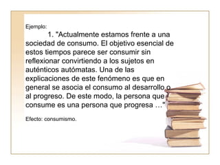 Ejemplo:  1. "Actualmente estamos frente a una sociedad de consumo. El objetivo esencial de estos tiempos parece ser consumir sin reflexionar convirtiendo a los sujetos en auténticos autómatas. Una de las explicaciones de este fenómeno es que en general se asocia el consumo al desarrollo o al progreso. De este modo, la persona que consume es una persona que progresa …"  Efecto: consumismo.  