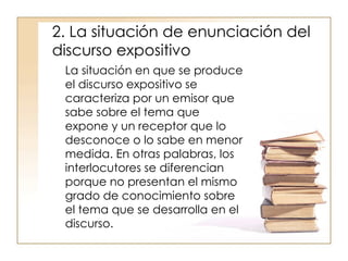 2. La situación de enunciación del discurso expositivo  La situación en que se produce el discurso expositivo se caracteriza por un emisor que sabe sobre el tema que expone y un receptor que lo desconoce o lo sabe en menor medida. En otras palabras, los interlocutores se diferencian porque no presentan el mismo grado de conocimiento sobre el tema que se desarrolla en el discurso.  