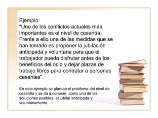 Ejemplo:  "Uno de los conflictos actuales más importantes es el nivel de cesantía. Frente a ello una de las medidas que se han tomado es proponer la jubilación anticipada y voluntaria para que el trabajador pueda disfrutar antes de los beneficios del ocio y dejar plazas de trabajo libres para contratar a personas cesantes".  En este ejemplo se plantea el problema del nivel de cesantía y se da a conocer, como una de las soluciones posibles, el jubilar anticipada y voluntariamente.  