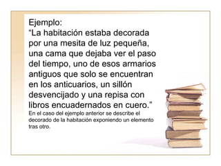 Ejemplo:  “ La habitación estaba decorada por una mesita de luz pequeña, una cama que dejaba ver el paso del tiempo, uno de esos armarios antiguos que solo se encuentran en los anticuarios, un sillón desvencijado y una repisa con libros encuadernados en cuero.”  En el caso del ejemplo anterior se describe el decorado de la habitación exponiendo un elemento tras otro.  