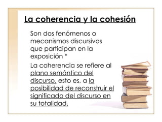 La coherencia y la cohesión Son dos fenómenos o mecanismos discursivos que participan en la exposición * La coherencia se refiere al  plano semántico del discurso,  esto es, a  la posibilidad de reconstruir el significado del discurso en su totalidad. 