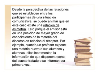 Desde la perspectiva de las relaciones que se establecen entre los participantes de una situación comunicativa, se puede afirmar que en este caso existe una  relación de asimetría . Esto porque el emisor está en una posición de mayor grado de conocimiento de la materia del discurso en relación al receptor. Por ejemplo, cuando un profesor expone una materia nueva a sus alumnos y alumnas, ellos incrementan la información de que disponen acerca del asunto tratado o se informan por primera vez.  