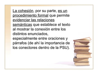 La cohesión , por su parte,  es un procedimiento formal  que permite  evidenciar las relaciones semánticas  que establece el texto al mostrar la conexión entre los distintos enunciados, especialmente entre oraciones y párrafos (de ahí la importancia de los conectores dentro de la PSU).  