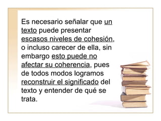 Es necesario señalar que  un texto  puede presentar  escasos niveles de cohesión , o incluso carecer de ella, sin embargo  esto puede no afectar su coherencia , pues de todos modos logramos  reconstruir el significado  del texto y entender de qué se trata.   