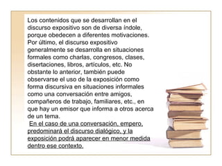 Los contenidos que se desarrollan en el discurso expositivo son de diversa índole, porque obedecen a diferentes motivaciones.  Por último, el discurso expositivo generalmente se desarrolla en situaciones formales como charlas, congresos, clases, disertaciones, libros, artículos, etc. No obstante lo anterior, también puede observarse el uso de la exposición como forma discursiva en situaciones informales como una conversación entre amigos, compañeros de trabajo, familiares, etc., en que hay un emisor que informa a otros acerca de un tema. En el caso de una conversación, empero, predominará el discurso dialógico, y la exposición podrá aparecer en menor medida dentro ese contexto. 