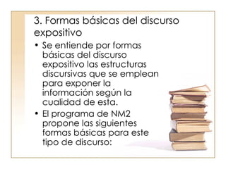 3. Formas básicas del discurso expositivo  Se entiende por formas básicas del discurso expositivo las estructuras discursivas que se emplean para exponer la información según la cualidad de esta.  El programa de NM2 propone las siguientes formas básicas para este tipo de discurso:  