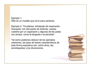 Ejemplo 1:  Silla es un mueble que sirve para sentarse.  Ejemplo 2: “Crustáceo: Artrópodo de respiración branquial, con dos pares de antenas, cuerpo cubierto por un caparazón y algunas de las patas con pinzas, como la langosta o el percebe".  Tal como podemos deducir de los ejemplos anteriores, los tipos de textos característicos de esta forma expositiva son, entre otros, las enciclopedias y los diccionarios.  