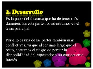 2. Desarrollo
Es la parte del discurso que ha de tener más
duración. En esta parte nos adentramos en el
tema principal.

Por ello es una de las partes también más
conflictivas, ya que al ser más largo que el
resto, corremos el riesgo de perder la
disponibilidad del espectador y su consecuente
interés.
 