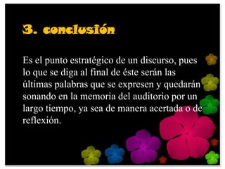 3. conclusión

Es el punto estratégico de un discurso, pues
lo que se diga al final de éste serán las
últimas palabras que se expresen y quedarán
sonando en la memoria del auditorio por un
largo tiempo, ya sea de manera acertada o de
reflexión.
 