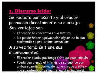 1. Discurso leído:
Se redacta por escrito y el orador
pronuncia directamente su mensaje.
Sus ventajas son:
  – El orador se concentra en la lectura
  – No puede haber equivocación alguna de lo que
    realmente se pretender comunicar.
A su vez también tiene sus
inconvenientes.
  – El orador puede que tenga falta de vocalización.
  – Puede que pierda el interés de su público por
    ambas razones: que no dirija la mirada a éste y
    que su entonación se mantenga al mismo nivel.
 