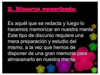 2. Discurso memorizado:

Es aquél que se redacta y luego lo
hacemos memorizar en nuestra mente.
Este tipo de discurso requiere una
mera preparación y estudio del
mismo, a la vez que hemos de
disponer de una gran memoria para
almacenarlo en nuestra mente.
 