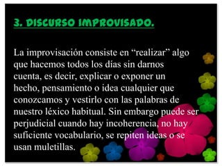 3. Discurso improvisado.

La improvisación consiste en “realizar” algo
que hacemos todos los días sin darnos
cuenta, es decir, explicar o exponer un
hecho, pensamiento o idea cualquier que
conozcamos y vestirlo con las palabras de
nuestro léxico habitual. Sin embargo puede ser
perjudicial cuando hay incoherencia, no hay
suficiente vocabulario, se repiten ideas o se
usan muletillas.
 