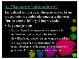 4. Discurso “extempore”:
En realidad se trata de un discurso mixto. Es un
procedimiento combinado, pues este tipo está
situado entre el leído y el improvisado.
• Sus ventajas son:
  – Existe libertad de expresión en cuanto a la
    información que se vaya a transmitir.
  – Es válida la utilización de un lenguaje cotidiano
  – No hay necesidad de memorizar el
    texto, simplemente de entender, comprender y
    practicar el mensaje que se va a transmitir.
 