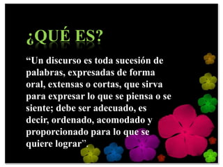 ¿QUÉ ES?
“Un discurso es toda sucesión de
palabras, expresadas de forma
oral, extensas o cortas, que sirva
para expresar lo que se piensa o se
siente; debe ser adecuado, es
decir, ordenado, acomodado y
proporcionado para lo que se
quiere lograr”.
 