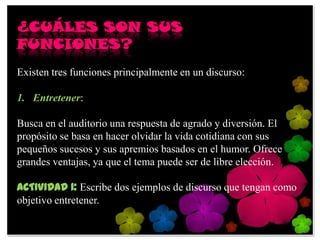 ¿CUÁLES SON SUS
FUNCIONES?
Existen tres funciones principalmente en un discurso:

1. Entretener:

Busca en el auditorio una respuesta de agrado y diversión. El
propósito se basa en hacer olvidar la vida cotidiana con sus
pequeños sucesos y sus apremios basados en el humor. Ofrece
grandes ventajas, ya que el tema puede ser de libre elección.

ACTIVIDAD 1: Escribe dos ejemplos de discurso que tengan como
objetivo entretener.
 