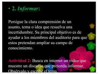 • 2. Informar:

Persigue la clara comprensión de un
asunto, tema o idea que resuelva una
incertidumbre. Su principal objetivo es de
ayudar a los miembros del auditorio para que
estos pretendan ampliar su campo de
conocimiento.

Actividad 2: Busca en internet un video que
muestre un discurso que pretenda informar.
Obsérvalo y escribe el tema.
 