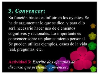 Su función básica es influir en los oyentes. Se
ha de argumentar lo que se dice, y para ello
será necesario hacer uso de elementos
cognitivos y racionales. Lo importante es
convencer sobre un planteamiento personal.
Se pueden utilizar ejemplos, casos de la vida
real, preguntas, etc.

Actividad 3: Escribe dos ejemplos de
discurso que pretenda convencer.
 
