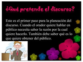 ¿Qué pretende el discurso?

Este es el primer paso para la planeación del
discurso. Cuando el orador quiere hablar en
público necesita saber la razón por la cual
quiere hacerlo. También debe saber qué es lo
que quiere obtener del público.
 