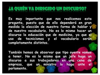 ¿A quién va dirigido un discurso?

Es muy importante que nos realicemos esta
pregunta, puesto que de ello dependerá en gran
medida la elección de nuestra forma de hablar y
de nuestro vocabulario. No es lo mismo hacer un
discurso la educación que de medicina, ya que el
uso de tecnicismos y el vocabulario serán
completamente distintos.

También hemos de observar que tipo oyente vamos
a tener. No es lo mismo que un jefe haga un
discurso a sus trabajadores en una cena de
empresa, que un ministro lo haga ante el
parlamento.
 