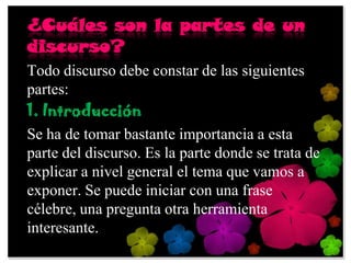¿Cuáles son la partes de un
discurso?
Todo discurso debe constar de las siguientes
partes:
1. Introducción
Se ha de tomar bastante importancia a esta
parte del discurso. Es la parte donde se trata de
explicar a nivel general el tema que vamos a
exponer. Se puede iniciar con una frase
célebre, una pregunta otra herramienta
interesante.
 