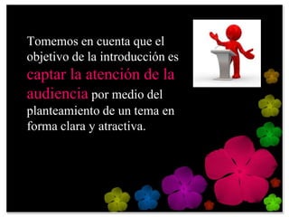 Tomemos en cuenta que el
objetivo de la introducción es
captar la atención de la
audiencia por medio del
planteamiento de un tema en
forma clara y atractiva.
 