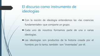El discurso como instrumento de
ideologías
 Con la noción de ideología entendemos las «las creencias
fundamentales» que comparte un grupo.
 Cada uno de nosotros formamos parte de una o varias
ideologías.
 Las ideologías son productos de la historia creada por el
hombre; por lo tanto, también son “inventadas” por él.
 