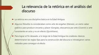 La relevancia de la retórica en el análisis del
discurso
 La retórica era una disciplina básica en la Edad Antigua.
 Algunos filósofos la consideraban como arte de engañar (Ateneo), un cierto saber
práctico para producir encanto y placer (Gorgiás), elocuencia por arte (Cicerón) o arte
consistente en acto y no en efecto (Quintiliano).
 Para lograr el fin deseado, a lo largo de la Edad Antigua los oradores clásicos
determinaron las reglas fijas para la construcción del discurso e introdujeron varios
métodos para conseguir el efecto
 