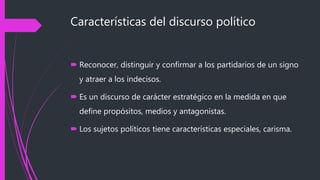 Características del discurso político
 Reconocer, distinguir y confirmar a los partidarios de un signo
y atraer a los indecisos.
 Es un discurso de carácter estratégico en la medida en que
define propósitos, medios y antagonistas.
 Los sujetos políticos tiene características especiales, carisma.
 