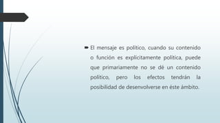  El mensaje es político, cuando su contenido
o función es explícitamente política, puede
que primariamente no se dé un contenido
político, pero los efectos tendrán la
posibilidad de desenvolverse en éste ámbito.
 