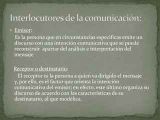 Emisor:    Es la persona que en circunstancias especificas emite un discurso con una intención comunicativa que se puede reconstruir  apartar del análisis e interpretación del mensaje Receptor o destinatario:El receptor es la persona a quien va dirigido el mensaje y, por ello, es el factor que orienta la intención comunicativa del emisor; en efecto, este último organiza su discurso de acuerdo con las características de su destinatario, al que modélica. Interlocutores de la comunicación: