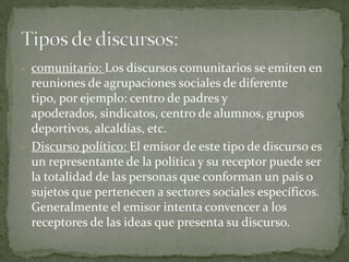 comunitario: Los discursos comunitarios se emiten en reuniones de agrupaciones sociales de diferente tipo, por ejemplo: centro de padres y apoderados, sindicatos, centro de alumnos, grupos deportivos, alcaldías, etc. 