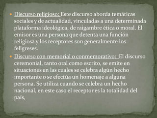 Discurso político: El emisor de este tipo de discurso es un representante de la política y su receptor puede ser la totalidad de las personas que conforman un país o sujetos que pertenecen a sectores sociales específicos. Generalmente el emisor intenta convencer a los receptores de las ideas que presenta su discurso. Tipos de discursos: