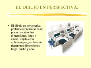 EL DIBUJO EN PERSPECTIVA. El dibujo en perspectiva pretende representar en un plano con sólo dos dimensiones, largo y ancho, objetos con volumen que, por lo tanto, tienen tres dimensiones, largo, ancho y alto. 